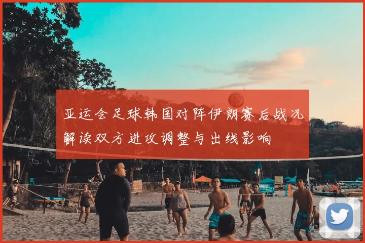 亚运会足球韩国对阵伊朗赛后战况解读双方进攻调整与出线影响