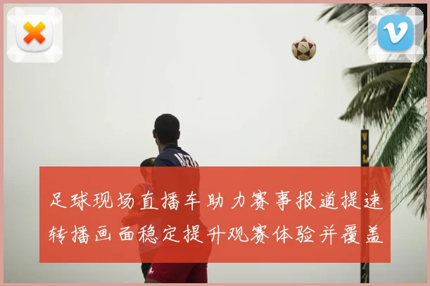 足球现场直播车助力赛事报道提速转播画面稳定提升观赛体验并覆盖关键时刻