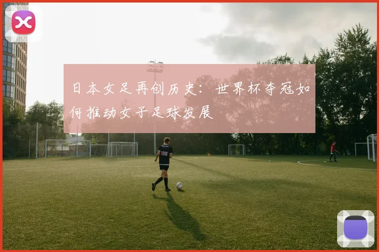 日本女足再创历史：世界杯夺冠如何推动女子足球发展