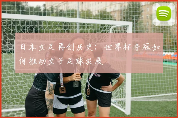 日本女足再创历史：世界杯夺冠如何推动女子足球发展