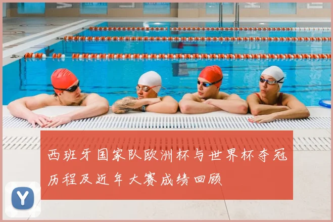 西班牙国家队欧洲杯与世界杯夺冠历程及近年大赛成绩回顾