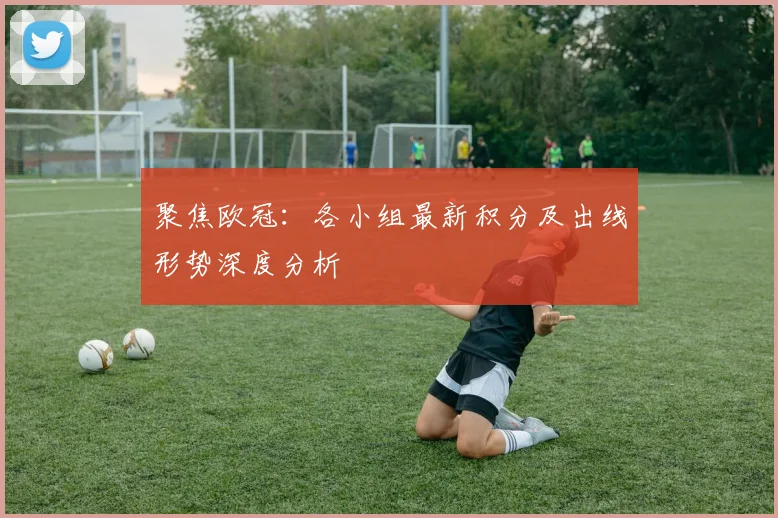 聚焦欧冠：各小组最新积分及出线形势深度分析
