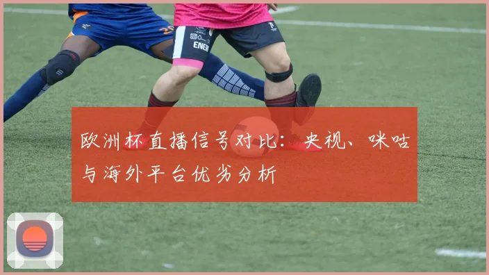 欧洲杯直播信号对比：央视、咪咕与海外平台优劣分析