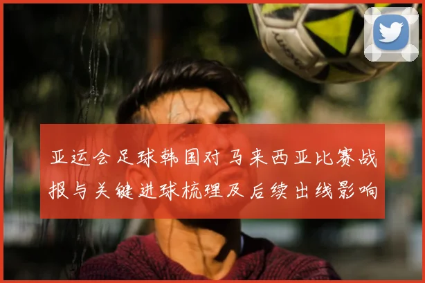 亚运会足球韩国对马来西亚比赛战报与关键进球梳理及后续出线影响
