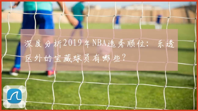 深度分析2019年NBA选秀顺位：乐透区外的宝藏球员有哪些？
