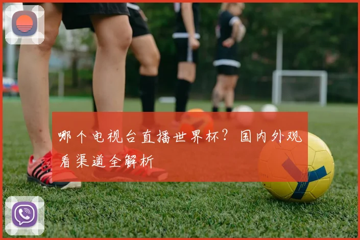 哪个电视台直播世界杯？国内外观看渠道全解析