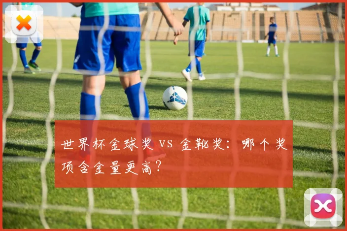世界杯金球奖 vs 金靴奖：哪个奖项含金量更高？