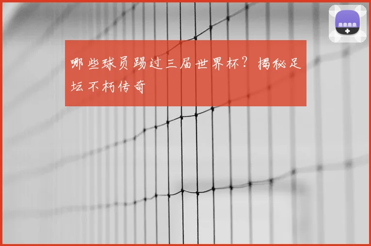 哪些球员踢过三届世界杯？揭秘足坛不朽传奇