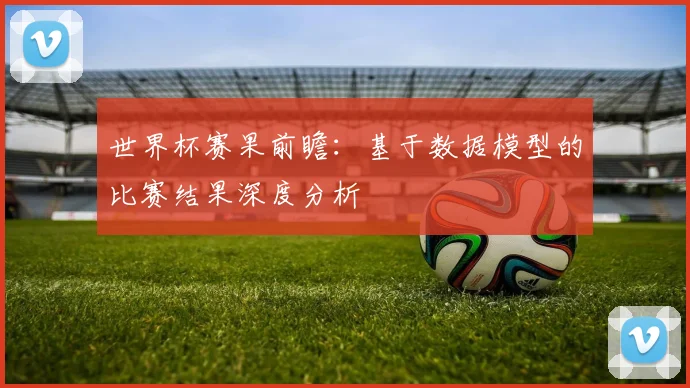 世界杯赛果前瞻：基于数据模型的比赛结果深度分析