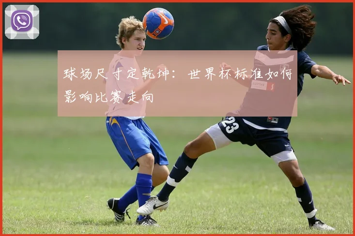 球场尺寸定乾坤：世界杯标准如何影响比赛走向