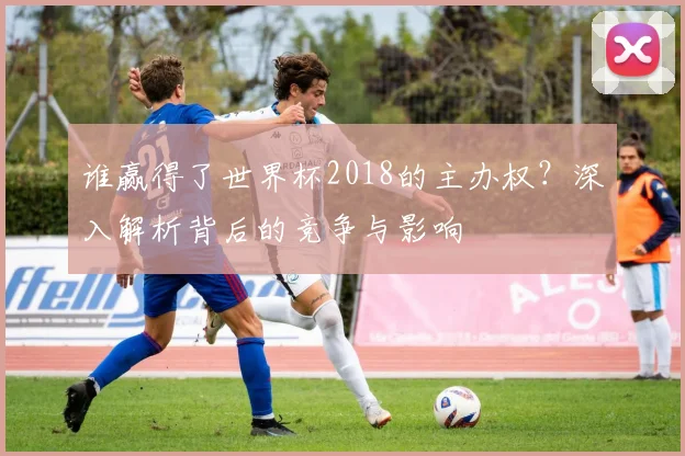 谁赢得了世界杯2018的主办权？深入解析背后的竞争与影响