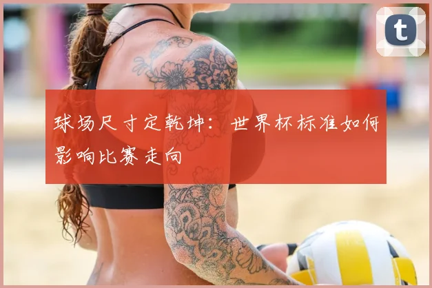 球场尺寸定乾坤：世界杯标准如何影响比赛走向