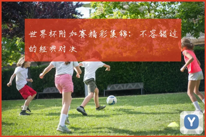 世界杯附加赛精彩集锦:不容错过的经典对决