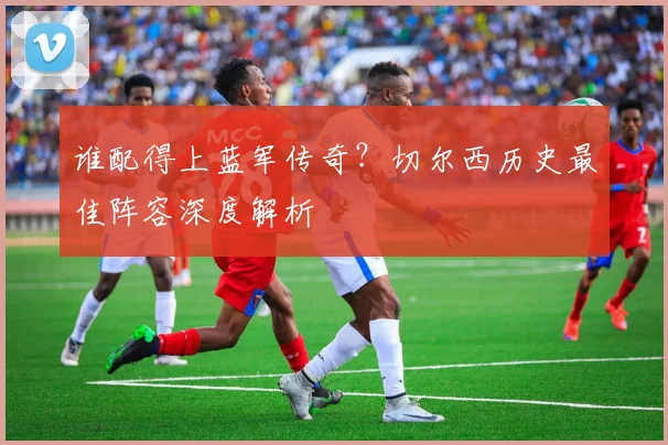 谁配得上蓝军传奇？切尔西历史最佳阵容深度解析